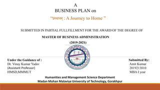 SUBMITTED IN PARTIAL FULLFILLMENT FOR THE AWARD OF THE DEGREE OF
“प्रस्थानम् : A Journey to Home ”
MASTER OF BUSINESS ADMINISTRATION
Submitted By:
Amit Kumar
2019213010
MBA I year
Under the Guidance of :
Dr. Vinay Kumar Yadav
(Assistant Professor)
HMSD,MMMUT
A
BUSINESS PLAN on
(2019-2021)
Humanities and Management Science Department
Madan Mohan Malaviya University of Technology, Gorakhpur
 