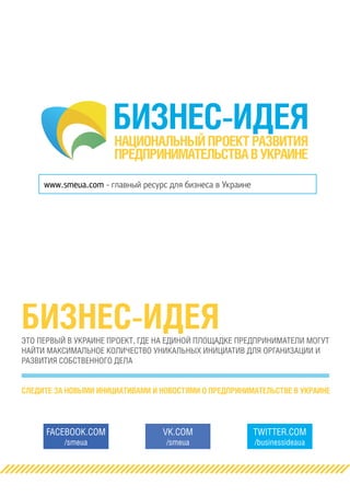 БИЗНЕС-ИДЕЯНАЦИОНАЛЬНЫЙ ПРОЕКТ РАЗВИТИЯ
ПРЕДПРИНИМАТЕЛЬСТВАВУКРАИНЕ
www.smeua.com - главный ресурс для бизнеса в Украине
БИЗНЕС-ИДЕЯЭТО ПЕРВЫЙ В УКРАИНЕ ПРОЕКТ, ГДЕ НА ЕДИНОЙ ПЛОЩАДКЕ ПРЕДПРИНИМАТЕЛИ МОГУТ
НАЙТИ МАКСИМАЛЬНОЕ КОЛИЧЕСТВО УНИКАЛЬНЫХ ИНИЦИАТИВ ДЛЯ ОРГАНИЗАЦИИ И
РАЗВИТИЯ СОБСТВЕННОГО ДЕЛА
СЛЕДИТЕ ЗА НОВЫМИ ИНИЦИАТИВАМИ И НОВОСТЯМИ О ПРЕДПРИНИМАТЕЛЬСТВЕ В УКРАИНЕ
FACEBOOK.COM
/smeua
VK.COM
/smeua
TWITTER.COM
/businessideaua
 