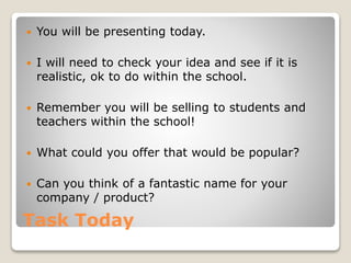 Task Today
You will be presenting today.
I will need to check your idea and see if it is
realistic, ok to do within the school.
Remember you will be selling to students and
teachers within the school!
What could you offer that would be popular?
Can you think of a fantastic name for your
company / product?