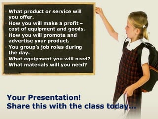 Your Presentation!
Share this with the class today...
◦ What product or service will
you offer.
◦ How you will make a profit –
cost of equipment and goods.
◦ How you will promote and
advertise your product.
◦ You group’s job roles during
the day.
◦ What equipment you will need?
◦ What materials will you need?