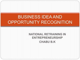 NATIONAL RETRAINING IN
ENTREPRENEURSHIP
CHABU B.K
BUSINESS IDEA AND
OPPORTUNITY RECOGNITION
 