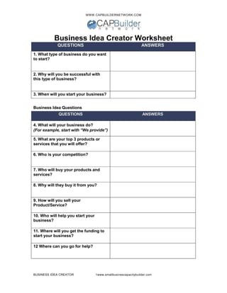 WWW.CAPBUILDERNETWORK.COM
BUSINESS IDEA CREATOR 1www.smallbusinescapacitybuilder.com
Business Idea Creator Worksheet
QUESTIONS ANSWERS
1. What type of business do you want
to start?
2. Why will you be successful with
this type of business?
3. When will you start your business?
Business Idea Questions
QUESTIONS ANSWERS
4. What will your business do?
(For example, start with “We provide”)
5. What are your top 3 products or
services that you will offer?
6. Who is your competition?
7. Who will buy your products and
services?
8. Why will they buy it from you?
9. How will you sell your
Product/Service?
10. Who will help you start your
business?
11. Where will you get the funding to
start your business?
12 Where can you go for help?
 
