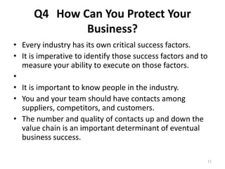 Q4 How Can You Protect Your 
Business? 
• Every industry has its own critical success factors. 
• It is imperative to identify those success factors and to 
measure your ability to execute on those factors. 
• 
• It is important to know people in the industry. 
• You and your team should have contacts among 
suppliers, competitors, and customers. 
• The number and quality of contacts up and down the 
value chain is an important determinant of eventual 
business success. 
11 
 