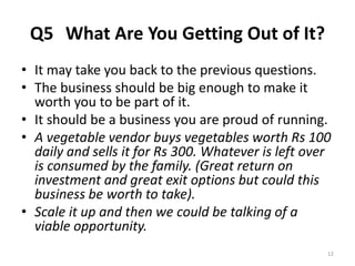 Q5 What Are You Getting Out of It? 
• It may take you back to the previous questions. 
• The business should be big enough to make it 
worth you to be part of it. 
• It should be a business you are proud of running. 
• A vegetable vendor buys vegetables worth Rs 100 
daily and sells it for Rs 300. Whatever is left over 
is consumed by the family. (Great return on 
investment and great exit options but could this 
business be worth to take). 
• Scale it up and then we could be talking of a 
viable opportunity. 
12 
 
