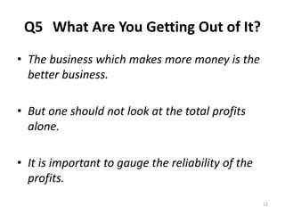Q5 What Are You Getting Out of It? 
• The business which makes more money is the 
better business. 
• But one should not look at the total profits 
alone. 
• It is important to gauge the reliability of the 
profits. 
13 
 