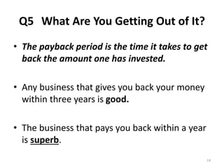 Q5 What Are You Getting Out of It? 
• The payback period is the time it takes to get 
back the amount one has invested. 
• Any business that gives you back your money 
within three years is good. 
• The business that pays you back within a year 
is superb. 
14 
 