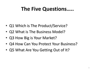 The Five Questions….. 
• Q1 Which is The Product/Service? 
• Q2 What is The Business Model? 
• Q3 How Big is Your Market? 
• Q4 How Can You Protect Your Business? 
• Q5 What Are You Getting Out of It? 
3 
 