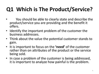 Q1 Which is The Product/Service? 
• You should be able to clearly state and describe the 
product/service you are providing and the benefit it 
offers. 
• Identify the important problem of the customer the 
business addresses. 
• Think about the value the potential customer stands to 
gain. 
• It is important to focus on the ‘need’ of the customer 
rather than on attributes of the product or the service 
being sold. 
• In case a problem of the customer is being addressed, 
it is important to analyze how painful is the problem. 
4 
 
