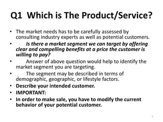Q1 Which is The Product/Service? 
• The market needs has to be carefully assessed by 
consulting industry experts as well as potential customers. 
• Is there a market segment we can target by offering 
clear and compelling benefits at a price the customer is 
willing to pay? 
• Answer of above question would help to identify the 
market segment you are targeting. 
• The segment may be described in terms of 
demographic, geographic, or lifestyle factors. 
• Describe your intended customer. 
• IMPORTANT: 
• In order to make sale, you have to modify the current 
behavior of your potential customer. 
5 
 