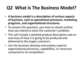 Q2 What is The Business Model? 
• A business model is a description of various aspects 
of business, such as operational processes, marketing 
programs, and organizational structures. 
• To answer this question, you have to clearly outline 
how you intend to solve the customer’s problem. 
• This will include a detailed product description and an 
overview of how it is going to be produced and 
delivered to the target customers. 
• Can the business develop and employ superior 
organizational processes, capabilities, or resources 
compared to its competitors. 
6 
 