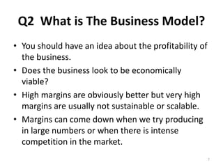 Q2 What is The Business Model? 
• You should have an idea about the profitability of 
the business. 
• Does the business look to be economically 
viable? 
• High margins are obviously better but very high 
margins are usually not sustainable or scalable. 
• Margins can come down when we try producing 
in large numbers or when there is intense 
competition in the market. 
7 
 