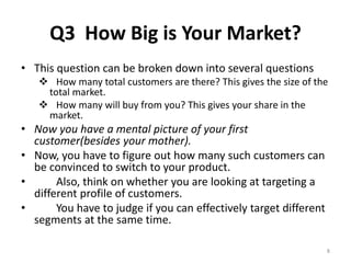 Q3 How Big is Your Market? 
• This question can be broken down into several questions 
 How many total customers are there? This gives the size of the 
total market. 
 How many will buy from you? This gives your share in the 
market. 
• Now you have a mental picture of your first 
customer(besides your mother). 
• Now, you have to figure out how many such customers can 
be convinced to switch to your product. 
• Also, think on whether you are looking at targeting a 
different profile of customers. 
• You have to judge if you can effectively target different 
segments at the same time. 
8 
 