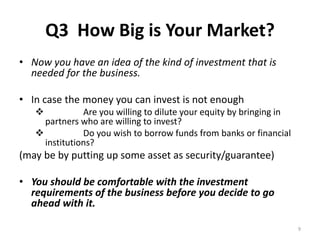Q3 How Big is Your Market? 
• Now you have an idea of the kind of investment that is 
needed for the business. 
• In case the money you can invest is not enough 
 Are you willing to dilute your equity by bringing in 
partners who are willing to invest? 
 Do you wish to borrow funds from banks or financial 
institutions? 
(may be by putting up some asset as security/guarantee) 
• You should be comfortable with the investment 
requirements of the business before you decide to go 
ahead with it. 
9 
 