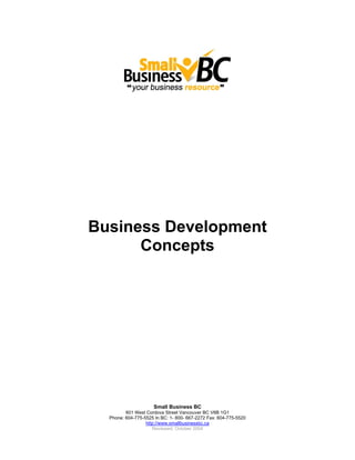 Business Development
      Concepts




                     Small Business BC
         601 West Cordova Street Vancouver BC V6B 1G1
  Phone: 604-775-5525 In BC: 1- 800- 667-2272 Fax: 604-775-5520
                  http://www.smallbusinessbc.ca
                     Reviewed: October 2004
 