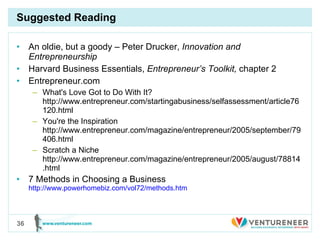 Suggested Reading An oldie, but a goody – Peter Drucker,  Innovation and Entrepreneurship Harvard Business Essentials,  Entrepreneur’s Toolkit,  chapter 2 Entrepreneur.com What's Love Got to Do With It? http://www.entrepreneur.com/startingabusiness/selfassessment/article76120.html You're the Inspiration http://www.entrepreneur.com/magazine/entrepreneur/2005/september/79406.html Scratch a Niche http://www.entrepreneur.com/magazine/entrepreneur/2005/august/78814.html 7 Methods in Choosing a Business  http://www.powerhomebiz.com/vol72/methods.htm 