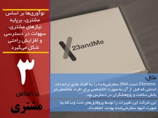 3 
بر اساس 
مشتری 
آًَ سٍ ی اّ تش اساس 
هطتشی، تشپای یًاص اّی هطتشی، 
س لَْت دس دستشسی 
افضایص ساحتی 
ضکل هی گیشد 
هثال: 
23andme تست DNA سفاسضی ضذ سا ت افشاد ػادی اسائ داد؛ 
خذهتی ک لثل اص آى ت ص سَت اختصاصی تشای افشاد هتخصص دس 
تخص سلاهت پژ طٍّگشاى دس دستشس ت دَ. 
ایي ضشکت ایي تغییشات سا ت سَط پش فٍایل اّی تحت بٍ ک ت ص سَت ا ثً سفاسضی ضذ ت دَ ذً، ا جًام داد. 
 