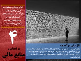 4 
بر اساس 
منابع مالی 
آًَ سٍی اّیی هثت یٌ تش 
جشیاى اّی جذیذ 
دسآهذی، ساص کٍاس اّی 
لیوت گزاسی یا 
ساختاس اّی ضّی کا صّ یافت است 
افضایص دسآهذ اّ: 
هذل جشیاى دسآهذی خ دَ سا هتح لَ ک یٌذ تا توایض سلاتتی ایجاد ض دَ. 
جشیاى دسآهذی سا ا تًخاب ک یٌذ ک ت فًغ هطتشیاى ضوا نّ تاضذ. 
دس ایي ص سَت آ اًْ تشای کا صّ ضّی اّی خ دَ ضوا سا ا تًخاب 
خ اَ ذٌّ کشد. 
 