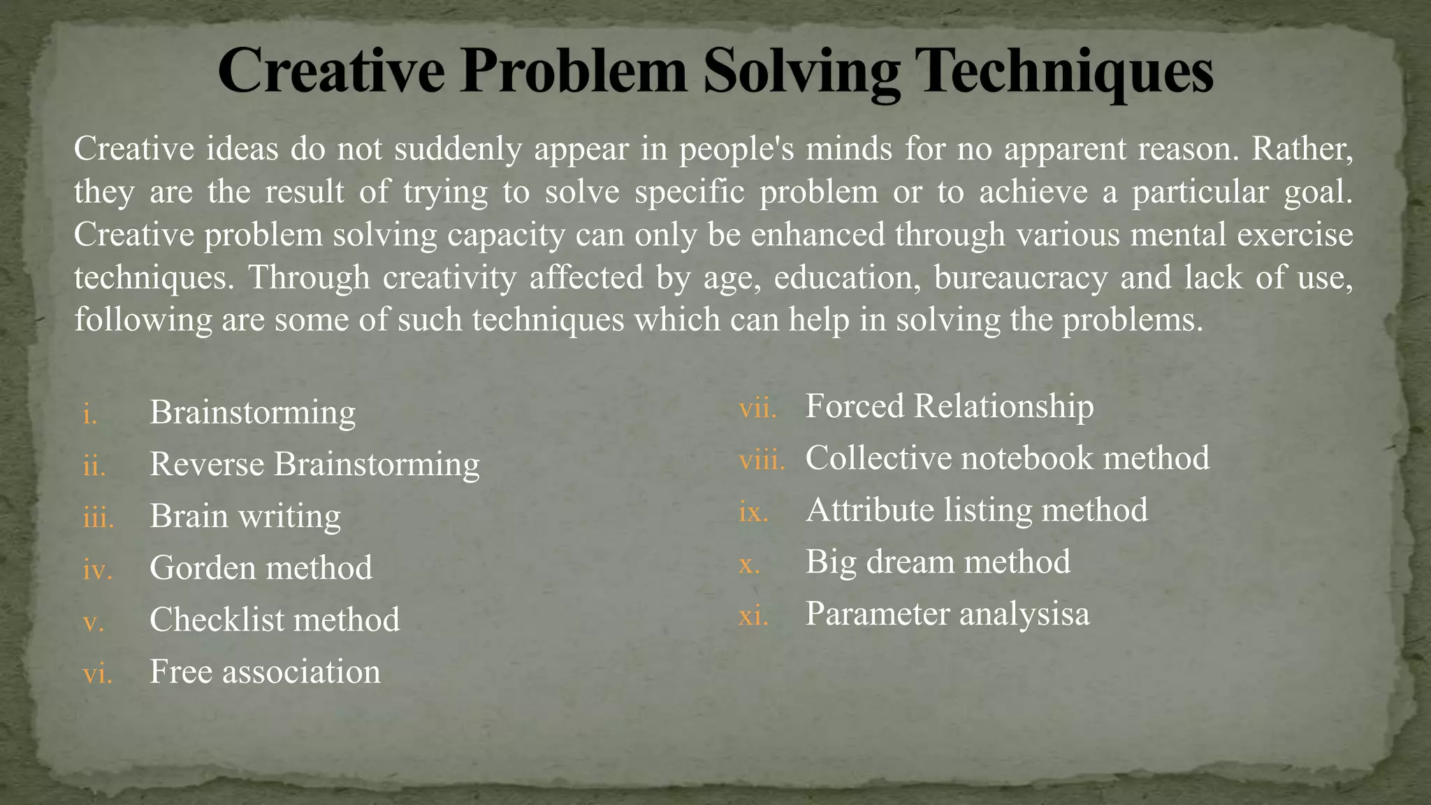 i. Brainstorming
ii. Reverse Brainstorming
iii. Brain writing
iv. Gorden method
v. Checklist method
vi. Free association
vii. Forced Relationship
viii. Collective notebook method
ix. Attribute listing method
x. Big dream method
xi. Parameter analysisa
Creative ideas do not suddenly appear in people's minds for no apparent reason. Rather,
they are the result of trying to solve specific problem or to achieve a particular goal.
Creative problem solving capacity can only be enhanced through various mental exercise
techniques. Through creativity affected by age, education, bureaucracy and lack of use,
following are some of such techniques which can help in solving the problems.
 