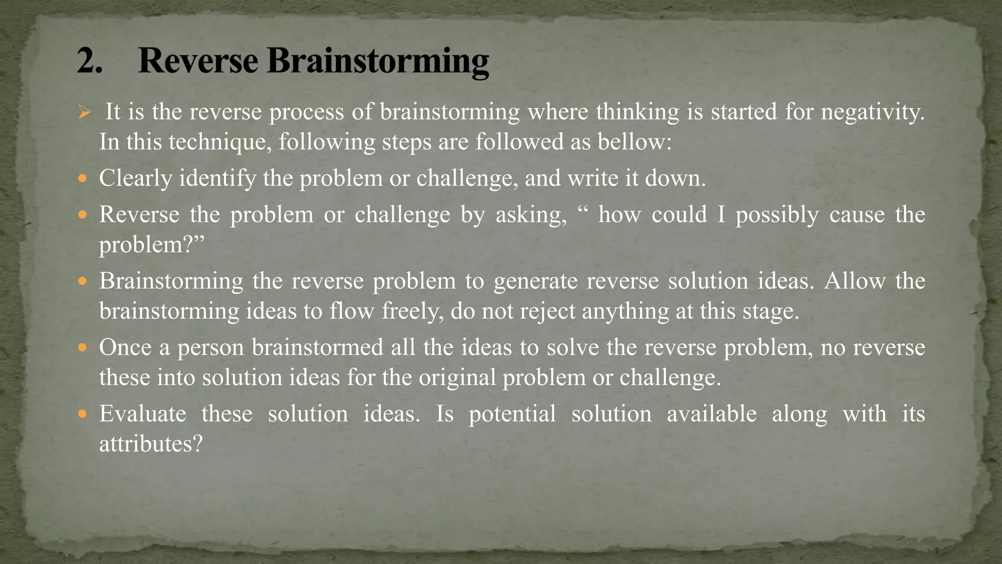  It is the reverse process of brainstorming where thinking is started for negativity.
In this technique, following steps are followed as bellow:
 Clearly identify the problem or challenge, and write it down.
 Reverse the problem or challenge by asking, “ how could I possibly cause the
problem?”
 Brainstorming the reverse problem to generate reverse solution ideas. Allow the
brainstorming ideas to flow freely, do not reject anything at this stage.
 Once a person brainstormed all the ideas to solve the reverse problem, no reverse
these into solution ideas for the original problem or challenge.
 Evaluate these solution ideas. Is potential solution available along with its
attributes?
 