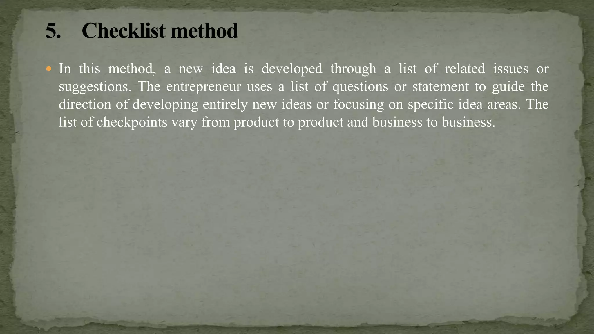  In this method, a new idea is developed through a list of related issues or
suggestions. The entrepreneur uses a list of questions or statement to guide the
direction of developing entirely new ideas or focusing on specific idea areas. The
list of checkpoints vary from product to product and business to business.
 