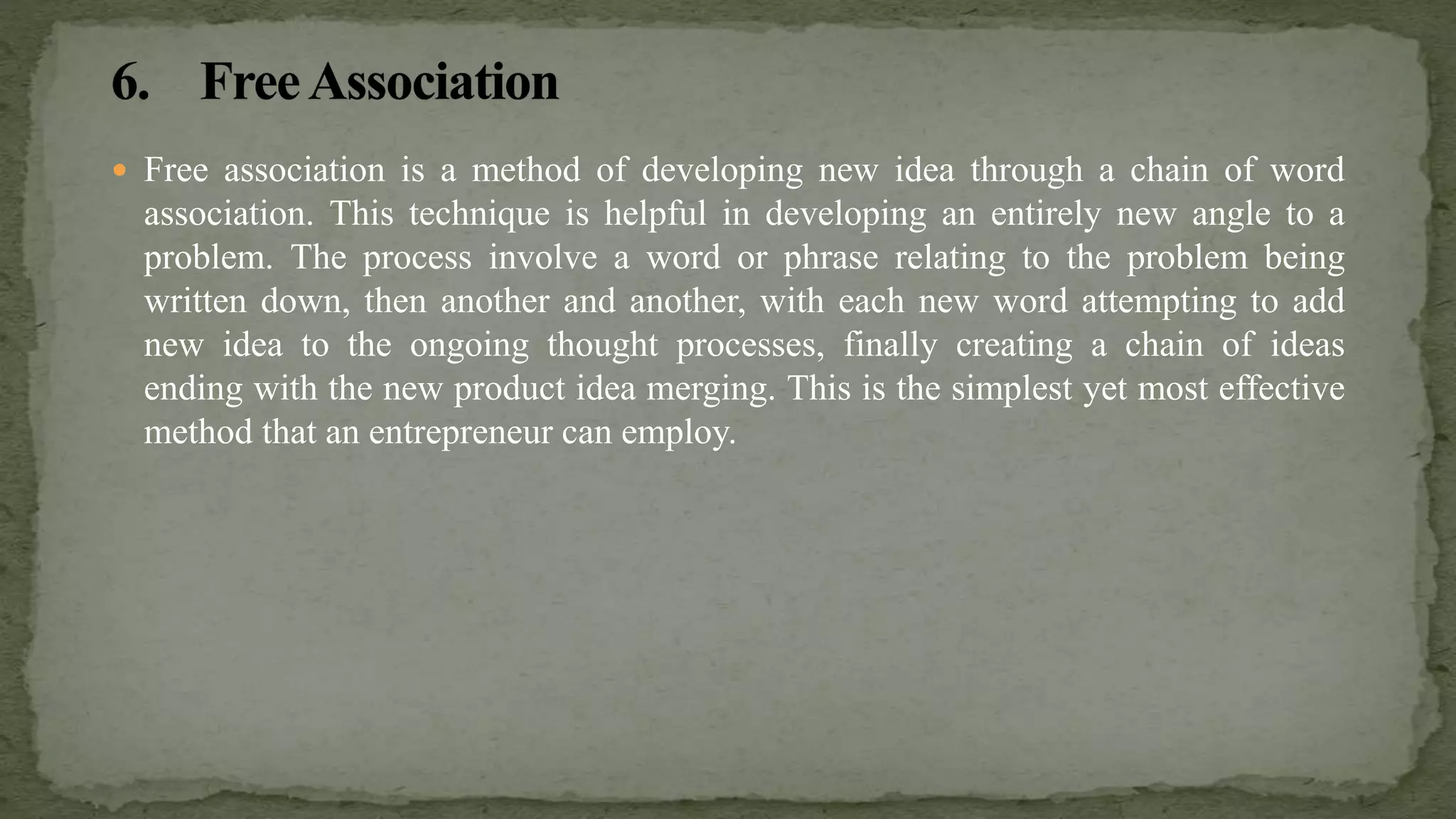  Free association is a method of developing new idea through a chain of word
association. This technique is helpful in developing an entirely new angle to a
problem. The process involve a word or phrase relating to the problem being
written down, then another and another, with each new word attempting to add
new idea to the ongoing thought processes, finally creating a chain of ideas
ending with the new product idea merging. This is the simplest yet most effective
method that an entrepreneur can employ.
 