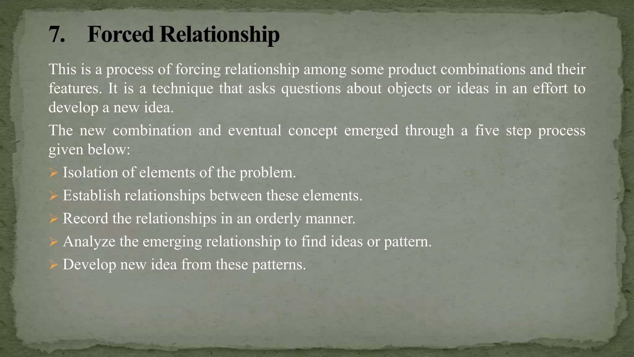 This is a process of forcing relationship among some product combinations and their
features. It is a technique that asks questions about objects or ideas in an effort to
develop a new idea.
The new combination and eventual concept emerged through a five step process
given below:
 Isolation of elements of the problem.
 Establish relationships between these elements.
 Record the relationships in an orderly manner.
 Analyze the emerging relationship to find ideas or pattern.
 Develop new idea from these patterns.
 