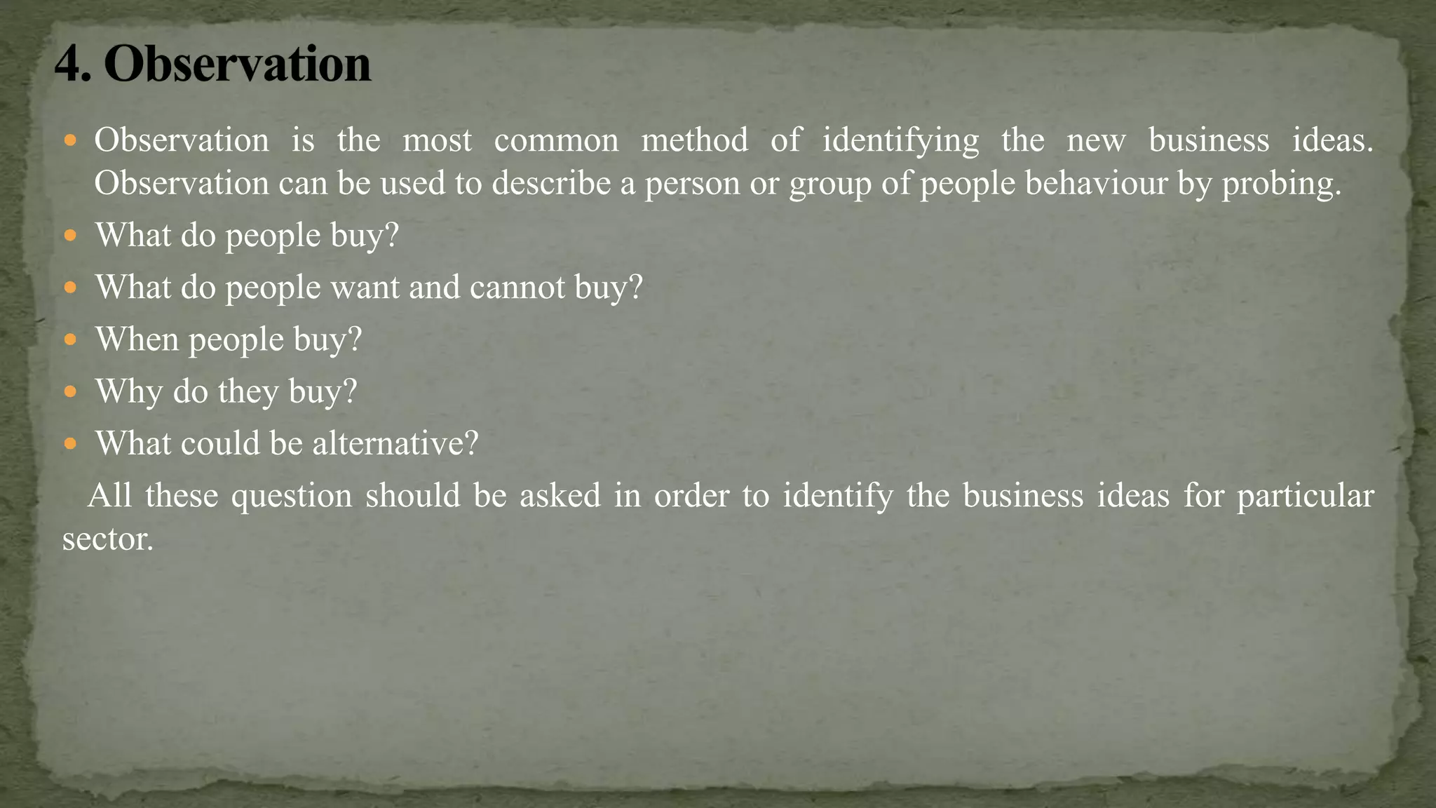  Observation is the most common method of identifying the new business ideas.
Observation can be used to describe a person or group of people behaviour by probing.
 What do people buy?
 What do people want and cannot buy?
 When people buy?
 Why do they buy?
 What could be alternative?
All these question should be asked in order to identify the business ideas for particular
sector.
 