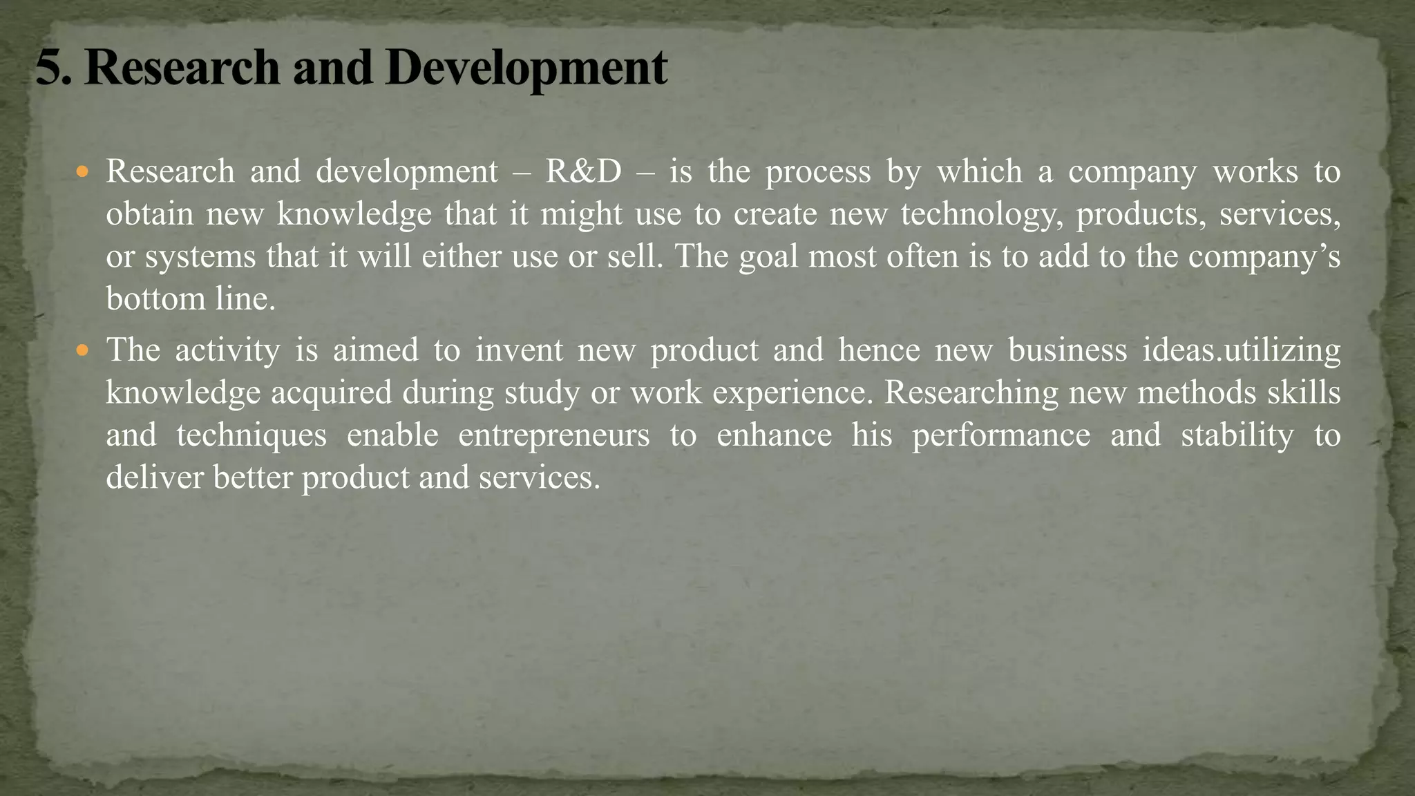  Research and development – R&D – is the process by which a company works to
obtain new knowledge that it might use to create new technology, products, services,
or systems that it will either use or sell. The goal most often is to add to the company’s
bottom line.
 The activity is aimed to invent new product and hence new business ideas.utilizing
knowledge acquired during study or work experience. Researching new methods skills
and techniques enable entrepreneurs to enhance his performance and stability to
deliver better product and services.
 