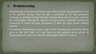  Brainstorming is the most well known and widely used for idea generation as well
as for problem solving. Once the idea is generated in the idea generation
technique, in problem solving technique, brainstorming exercise is only carried in
the focused idea. Although the capacity of single person is somewhat limited, the
production of words increases enormously if there are more people working
together.
 For starting brainstorming session, topic of the brainstorming should be clearly
given so that each think on it and based on that problem can be solved. In
brainstorming no criticism is allowed and thoughts should be creative.
 