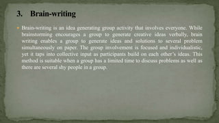  Brain-writing is an idea generating group activity that involves everyone. While
brainstorming encourages a group to generate creative ideas verbally, brain
writing enables a group to generate ideas and solutions to several problem
simultaneously on paper. The group involvement is focused and individualistic,
yet it taps into collective input as participants build on each other’s ideas. This
method is suitable when a group has a limited time to discuss problems as well as
there are several shy people in a group.
 
