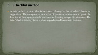  In this method, a new idea is developed through a list of related issues or
suggestions. The entrepreneur uses a list of questions or statement to guide the
direction of developing entirely new ideas or focusing on specific idea areas. The
list of checkpoints vary from product to product and business to business.
 