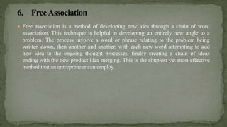  Free association is a method of developing new idea through a chain of word
association. This technique is helpful in developing an entirely new angle to a
problem. The process involve a word or phrase relating to the problem being
written down, then another and another, with each new word attempting to add
new idea to the ongoing thought processes, finally creating a chain of ideas
ending with the new product idea merging. This is the simplest yet most effective
method that an entrepreneur can employ.
 
