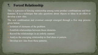 This is a process of forcing relationship among some product combinations and their
features. It is a technique that asks questions about objects or ideas in an effort to
develop a new idea.
The new combination and eventual concept emerged through a five step process
given below:
 Isolation of elements of the problem.
 Establish relationships between these elements.
 Record the relationships in an orderly manner.
 Analyze the emerging relationship to find ideas or pattern.
 Develop new idea from these patterns.
 