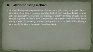  Attribute listing an idea-generating technique that requires entrepreneurs to list the
attributes of an item or problem and then look at each Attribute listing is from
different perspectives. Through this method, originally unrelated objects can be
brought together to form a new combination and possible new uses that better
satisfy a need. In summary, attribute listing refers to a method of developing a
new idea by looking at the positives and negatives.
 