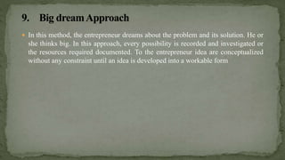  In this method, the entrepreneur dreams about the problem and its solution. He or
she thinks big. In this approach, every possibility is recorded and investigated or
the resources required documented. To the entrepreneur idea are conceptualized
without any constraint until an idea is developed into a workable form
 