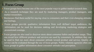  Focus groups have become one of the most popular ways to gather market research data.
 As a research technique they are used by marketing managers, product managers, and
market researchers.
 Businesses find them useful for staying close to consumers and their ever-changing attitudes
and feelings.
 Focus groups provide qualitative information from well defined target audiences; the
information can be used for decision making and developing marketing strategies and
promotional comings.
 Focus groups are also used to discover more about consumer habits and product usage. They
can reveal how different products and services are used by consumers. In addition they can
be used to find out more about consumer attitude toward product and service. Quality of
service can be evaluated through the use of focus groups. Public relations agencies often use
focus groups to gather information about consumer attitudes and perception.
 