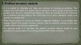  It is a method for obtaining new ideas and solutions by focusing on problems. This
analysis uses individuals in a manner that is analogous to focus groups to generate new
product areas. However, instead of generating new ideas, the consumers are provided with
list of problems and then asked to have discussion over it and it ultimately results in an
entirely new product idea.
 When known product of service are related to suggested problems. A new product idea
emerges. Result from product inventory analysis must be carefully evaluate as they may
actually reflect a new business opportunity.
 For maximal result, it is advisable that problem inventory analysis should be used
primarily new product ideas from existing product before future evolution.
 