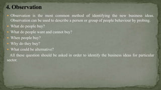  Observation is the most common method of identifying the new business ideas.
Observation can be used to describe a person or group of people behaviour by probing.
 What do people buy?
 What do people want and cannot buy?
 When people buy?
 Why do they buy?
 What could be alternative?
All these question should be asked in order to identify the business ideas for particular
sector.
 
