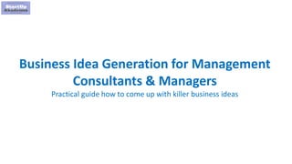 1
Business Idea Generation for Management
Consultants & Managers
Practical guide how to come up with killer business ideas
 