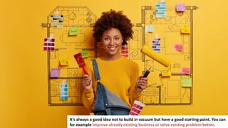 10
It’s always a good idea not to build in vacuum but have a good starting point. You can
for example improve already existing business or solve existing problem better.
 