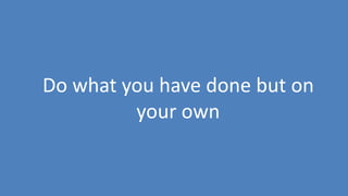 12
Do what you have done but on
your own
 