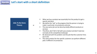 146
Let’s start with a short definition
 When we buy a product we essentially hire the product to get a
specific job done.
 We define the “job” as the progress that the person is trying to
make in particular circumstances and area
 The very same job can be done by totally different products or
services
 Therefore, don’t fall in fall with your product and don’t look too
narrowly at the competitive landscape
 Be obsessed with the problem and the job that the customer hires
you to do
 The same product for the specific customer can perform different
jobs in different circumstances
Jobs To Be Done
Theory =
 