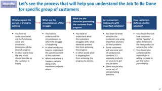 147
Let’s see the process that will help you understand the Job To Be Done
for specific group of customers
What progress the
person is trying to
achieve
What are the
circumstances of the
struggle
What are the
obstacles preventing
the customer from
progress
Are consumers
making do with
imperfect solutions?
How customers
defines a better
solution?
 You have to
understand what
are the functional,
social and
emotional
dimensions of the
desired progress
 In other words how
the end result
should look like so
the customer is
happy
 You have to
understand the
circumstances in
which the struggle
is happening
 In other words you
have to understand
the specific context
of the customer
 When and where it
happens, what is
doing in the
meantime and with
whom
 You have to
understand what
the customers
struggles with, what
obstacles prevent
him from achieving
the progress
 In other words what
is stopping him
from achieving the
progress he desires
 You want to know
whether the
customers are using
imperfect solutions
to their problem.
 Some customers
will use some sort
of workaround,
combine 2-3
separate products
or services to get
the job done
 There may be also
some sort of
compensating
behavior
 You should find out
how customers
define “quality”, in
what dimensions
the new product or
services has to be
 You should also
understand the
tradeoffs he is
willing to make to
get this better
performance
 