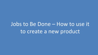 154
Jobs to Be Done – How to use it
to create a new product
 