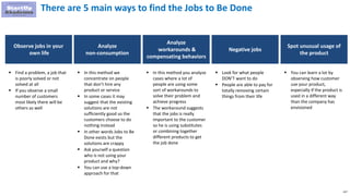 157
There are 5 main ways to find the Jobs to Be Done
Observe jobs in your
own life
 Find a problem, a job that
is poorly solved or not
solved at all
 If you observe a small
number of customers
most likely there will be
others as well
Analyze
non-consumption
 In this method we
concentrate on people
that don’t hire any
product or service
 In some cases it may
suggest that the existing
solutions are not
sufficiently good so the
customers choose to do
nothing instead
 In other words Jobs to Be
Done exists but the
solutions are crappy
 Ask yourself a question
who is not using your
product and why?
 You can use a top-down
approach for that
Analyze
workarounds &
compensating behaviors
 In this method you analyze
cases where a lot of
people are using some
sort of workarounds to
solve their problem and
achieve progress
 The workaround suggests
that the jobs is really
important to the customer
so he is using substitutes
or combining together
different products to get
the job done
Negative jobs
 Look for what people
DON’T want to do
 People are able to pay for
totally removing certain
things from their life
Spot unusual usage of
the product
 You can learn a lot by
observing how customer
use your product,
especially if the product is
used in a different way
than the company has
envisioned
 