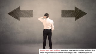 18
Solving your own problem is another nice way to create a business. You
know very well the customers because you are a customer yourself.
 