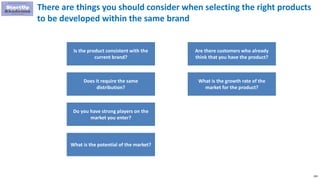 206
There are things you should consider when selecting the right products
to be developed within the same brand
Is the product consistent with the
current brand?
Does it require the same
distribution?
Do you have strong players on the
market you enter?
What is the potential of the market?
Are there customers who already
think that you have the product?
What is the growth rate of the
market for the product?
 