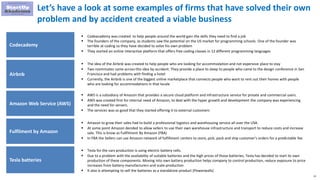 21
Let’s have a look at some examples of firms that have solved their own
problem and by accident created a viable business
Codecademy
 Codeacademy was created to help people around the world gain the skills they need to find a job
 The founders of the company, as students saw the potential on the US market for programming schools. One of the founder was
terrible at coding so they have decided to solve his own problem
 They started an online interactive platform that offers free coding classes in 12 different programming languages
Airbnb
 The idea of ​​the Airbnb was created to help people who are looking for accommodation and not expensive place to stay
 Two roommates came across this idea by accident. They provide a place to sleep to people who came to the design conference in San
Francisco and had problems with finding a hotel
 Currently, the Airbnb is one of the biggest online marketplace that connects people who want to rent out their homes with people
who are looking for accommodations in that locale
Amazon Web Service (AWS)
 AWS is a subsidiary of Amazon that provides a secure cloud platform and infrastructure service for private and commercial users.
 AWS was created first for internal need of Amazon, to deal with the hyper growth and development the company was experiencing
and the need for servers.
 The services was so good that they started offering it to external customers
Fulfilment by Amazon
 Amazon to grow their sales had to build a professional logistics and warehousing service all over the USA.
 At some point Amazon decided to allow sellers to use their own warehouse infrastructure and transport to reduce costs and increase
sale. This is know as Fullfilment By Amazon (FBA)
 In FBA the Sellers can use Amazon network of fulfillment centers to store, pick, pack and ship customer’s orders for a predictable fee
Tesla batteries
 Tesla for the cars production is using electric battery cells.
 Due to a problem with the availability of suitable batteries and the high prices of those batteries, Tesla has decided to start its own
production of these components. Moving into own battery production helps company to control production, reduce exposure to price
increases from battery manufacturers and scale production
 It also is attempting to sell the batteries as a standalone product (Powerwalls)
 