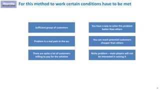 22
For this method to work certain conditions have to be met
Sufficient group of customers
Problem is a real pain in the ass
There are quite a lot of customers
willing to pay for the solution
You have a way to solve this problem
better than others
You can reach potential customers
cheaper than others
Niche problem – main players will not
be interested in solving it
 