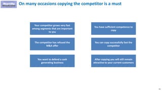251
On many occasions copying the competitor is a must
Your competitor grows very fast
among segments that are important
to you
The competitor has refused the
M&A offer
You want to defend a cash
generating business
You have sufficient competence to
copy
You can copy successfully fast the
competitor
After copying you will still remain
attractive to your current customers
 